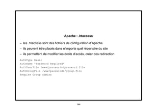 Apache : .htaccess

– les .htaccess sont des ﬁchiers de conﬁguration d’Apache
– ils peuvent être placés dans n’importe quel répertoire du site
– ils permettent de modiﬁer les droits d’accès, créer des redirection
AuthType Basic
AuthName "Password Required"
AuthUserFile /www/passwords/password.file
AuthGroupFile /www/passwords/group.file
Require Group admins




                                         144
 