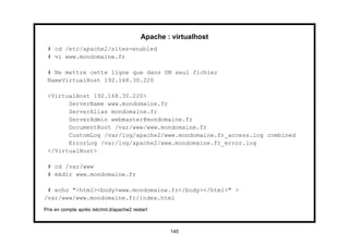 Apache : virtualhost
 # cd /etc/apache2/sites-enabled
 # vi www.mondomaine.fr

 # Ne mettre cette ligne que dans UN seul fichier
 NameVirtualHost 192.168.30.220

 <VirtualHost 192.168.30.220>
       ServerName www.mondomaine.fr
       ServerAlias mondomaine.fr
       ServerAdmin webmaster@mondomaine.fr
       DocumentRoot /var/www/www.mondomaine.fr
       CustomLog /var/log/apache2/www.mondomaine.fr_access.log combined
       ErrorLog /var/log/apache2/www.mondomaine.fr_error.log
 </VirtualHost>

 # cd /var/www
 # mkdir www.mondomaine.fr

 # echo "<html><body>www.mondomaine.fr</body></html>" >
/var/www/www.mondomaine.fr/index.html
Pris en compte après /etc/init.d/apache2 restart



                                                    145
 