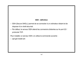 SSH : déﬁnition

– SSH (Secure SHELL) permet de se connecter à un ordinateur distant et de
  disposer d’un shell sécurisé.
– Par défaut, le serveur SSH attend les connexions distantes sur le port 22 /
  protocole TCP.

Pour installer un serveur SSH, on utilise la commande suivante :
– apt-get install ssh




                                        147
 
