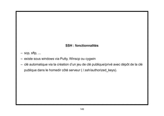 SSH : fonctionnalités

– scp, sftp, ...
– existe sous windows via Putty, Winscp ou cygwin
– clé automatique via la création d’un jeu de clé publique/privé avec dépôt de la clé
  publique dans le homedir côté serveur ( /.ssh/authorized_keys).




                                         149
 