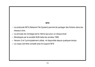 NFS

– Le protocole NFS (Network File System) permet de partager des ﬁchiers dans les
  réseaux Unix.
– Le principe de montage est le même que pour un disque local
– Développé par la société SUN dabs les années 1980
– Version 2 et 3 principalement utilisé, v4 disponible depuis quelques temps
– Le noyau doit être compilé avec le support NFS




                                        152
 