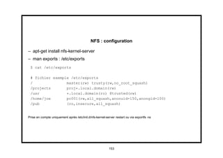 NFS : conﬁguration

– apt-get install nfs-kernel-server
– man exports : /etc/exports
 $ cat /etc/exports

 # fichier exemple /etc/exports
 /               master(rw) trusty(rw,no_root_squash)
 /projects       proj*.local.domain(rw)
 /usr            *.local.domain(ro) @trusted(rw)
 /home/joe       pc001(rw,all_squash,anonuid=150,anongid=100)
 /pub            (ro,insecure,all_squash)


Prise en compte uniquement après /etc/init.d/nfs-kernel-server restart ou via exportfs -ra




                                                           153
 