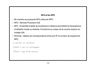 NFS et les RPC

– De manière sous-jacente NFS utilise les RPC
– RPC : Remote Procedure Call
– RPC : Ensemble d’apels de procédures à distance permettant la transparence
  d’utilisation locale ou distante. Fonctionne au niveau de la couche session du
  modèle OSI.
– Portmap : tableau de correspondance entre port IP et numéro de programme
  RPC
 $ rpcinfo -p localhost

 100000 2 tcp 111 portmapper
 ...
 100005 2 udp 32768 mountd




                                        154
 