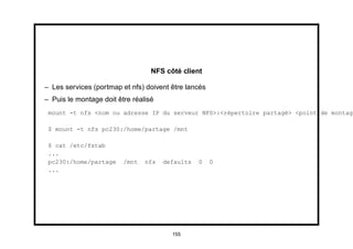 NFS côté client

– Les services (portmap et nfs) doivent être lancés
– Puis le montage doit être réalisé
 mount -t nfs <nom ou adresse IP du serveur NFS>:<répertoire partagé> <point de montage

 $ mount -t nfs pc230:/home/partage /mnt

 $ cat /etc/fstab
 ...
 pc230:/home/partage     /mnt   nfs   defaults   0    0
 ...




                                        155
 