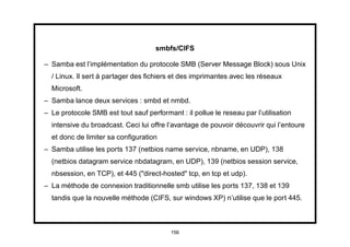 smbfs/CIFS

– Samba est l’implémentation du protocole SMB (Server Message Block) sous Unix
  / Linux. Il sert à partager des ﬁchiers et des imprimantes avec les réseaux
  Microsoft.
– Samba lance deux services : smbd et nmbd.
– Le protocole SMB est tout sauf performant : il pollue le reseau par l’utilisation
  intensive du broadcast. Ceci lui offre l’avantage de pouvoir découvrir qui l’entoure
  et donc de limiter sa conﬁguration
– Samba utilise les ports 137 (netbios name service, nbname, en UDP), 138
  (netbios datagram service nbdatagram, en UDP), 139 (netbios session service,
  nbsession, en TCP), et 445 ("direct-hosted" tcp, en tcp et udp).
– La méthode de connexion traditionnelle smb utilise les ports 137, 138 et 139
  tandis que la nouvelle méthode (CIFS, sur windows XP) n’utilise que le port 445.



                                          156
 