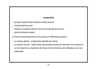 smbfs/CIFS

– apt-get install samba smbclient smbfs winbind
– /etc/samba/smb.conf
– testparm analyse le ﬁchier smb.conf et signale les erreurs
– /etc/init.d/samba restart

Le ﬁchier /etc/samba/smb.conf se divise en différentes sections :

– La section global : conﬁguration globale de samba
– La section homes : cette section particulière permet de remonter une ressource
  qui correspond au répertoire de travail (home directory) de l’utilisateur qui s’est
  authentiﬁé.




                                          157
 