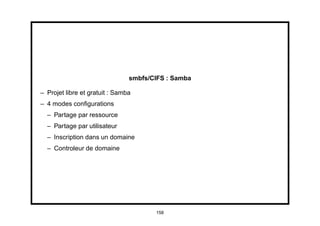 smbfs/CIFS : Samba

– Projet libre et gratuit : Samba
– 4 modes conﬁgurations
  – Partage par ressource
  – Partage par utilisateur
  – Inscription dans un domaine
  – Controleur de domaine




                                       158
 