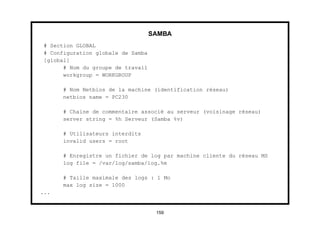 SAMBA
# Section GLOBAL
# Configuration globale de Samba
[global]
      # Nom du groupe de travail
      workgroup = WORKGROUP

      # Nom Netbios de la machine (identification réseau)
      netbios name = PC230

      # Chaine de commentaire associé au serveur (voisinage réseau)
      server string = %h Serveur (Samba %v)

      # Utilisateurs interdits
      invalid users = root

      # Enregistre un fichier de log par machine cliente du réseau MS
      log file = /var/log/samba/log.%m

      # Taille maximale des logs : 1 Mo
      max log size = 1000
...


                                    159
 