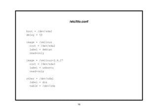 /etc/lilo.conf

boot = /dev/sda2
delay = 50

image = /vmlinuz
  root = /dev/sda2
  label = debian
  read-only

image = /vmlinuz-2.6.27
  root = /dev/sda3
  label = unbuntu
  read-only

other = /dev/sda1
  label = dos
  table = /dev/sda




                                16
 