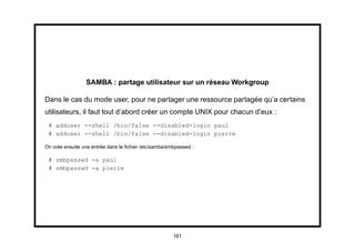 SAMBA : partage utilisateur sur un réseau Workgroup

Dans le cas du mode user, pour ne partager une ressource partagée qu’a certains
utilisateurs, il faut tout d’abord créer un compte UNIX pour chacun d’eux :
 # adduser --shell /bin/false --disabled-login paul
 # adduser --shell /bin/false --disabled-login pierre

On crée ensuite une entrée dans le ﬁchier /etc/samba/smbpasswd :

 # smbpasswd -a paul
 # smbpasswd -a pierre




                                                       161
 