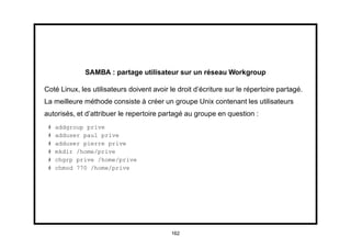 SAMBA : partage utilisateur sur un réseau Workgroup

Coté Linux, les utilisateurs doivent avoir le droit d’écriture sur le répertoire partagé.
La meilleure méthode consiste à créer un groupe Unix contenant les utilisateurs
autorisés, et d’attribuer le repertoire partagé au groupe en question :
 #   addgroup prive
 #   adduser paul prive
 #   adduser pierre prive
 #   mkdir /home/prive
 #   chgrp prive /home/prive
 #   chmod 770 /home/prive




                                           162
 