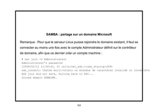 SAMBA : partage sur un domaine Microsoft

Remarque : Pour que le serveur Linux puisse rejoindre le domaine existant, il faut se
connecter au moins une fois avec le compte Administrateur déﬁnit sur le contrôleur
de domaine, aﬁn que ce dernier crée un compte machine :
 # net join -U Administrateur
 Administrateur’s password:
 [2008/02/12 11:58:41, 0] utils/net_ads.c:ads_startup(289)
 ads_connect: Chaîne multi-octets ou étendue de caractères invalide ou incomplète
 ADS join did not work, falling back to RPC...
 Joined domain DOMAINE.




                                         163
 