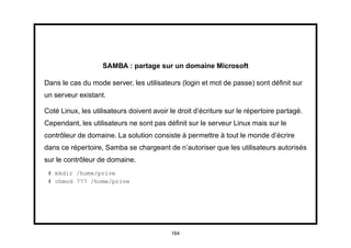 SAMBA : partage sur un domaine Microsoft

Dans le cas du mode server, les utilisateurs (login et mot de passe) sont déﬁnit sur
un serveur existant.

Coté Linux, les utilisateurs doivent avoir le droit d’écriture sur le répertoire partagé.
Cependant, les utilisateurs ne sont pas déﬁnit sur le serveur Linux mais sur le
contrôleur de domaine. La solution consiste à permettre à tout le monde d’écrire
dans ce répertoire, Samba se chargeant de n’autoriser que les utilisateurs autorisés
sur le contrôleur de domaine.
 # mkdir /home/prive
 # chmod 777 /home/prive




                                           164
 