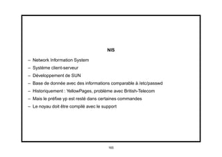 NIS

– Network Information System
– Système client-serveur
– Développement de SUN
– Base de donnée avec des informations comparable à /etc/passwd
– Historiquement : YellowPages, problème avec British-Telecom
– Mais le préﬁxe yp est resté dans certaines commandes
– Le noyau doit être compilé avec le support




                                       165
 