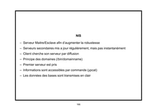 NIS

– Serveur Maitre/Esclave aﬁn d’augmenter la robustesse
– Serveurs secondaires mis a jour régulièrement, mais pas instantanément
– Client cherche son serveur par diffusion
– Principe des domaines (/bin/domainname)
– Premier serveur est pris
– Informations sont accessibles par commande (ypcat)
– Les données des bases sont transmises en clair




                                        166
 