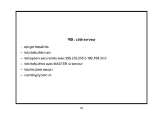 NIS : côté serveur

– apt-get install nis
– /etc/defaultdomain
– /etc/ypserv.securenets avec 255.255.255.0 192.168.30.0
– /etc/default/nis avec MASTER si serveur
– /etc/init.d/nis restart
– /usr/lib/yp/ypinit -m




                                       167
 