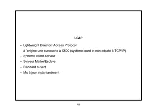 LDAP

– Lightweight Directory Access Protocol
– à l’origine une surcouche à X500 (système lourd et non adpaté à TCP/IP)
– Système client-serveur
– Serveur Maitre/Esclave
– Standard ouvert
– Mis à jour instantanément




                                          169
 