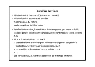 Démarrage du système

– initialisation de la machine (CPU, mémoire, registres)
– initialisation de la structure des données
– reconnaissance du matériel
– accès au système de ﬁchier racine

– Une fois le noyau chargé en mémoire, il lance le premier processus : /bin/init
– init est le père de tous les autres processus qui seront créés par l’appel système
  fork()
– init lit le ﬁchier /etc/inittab pour savoir :
  – quel est le ﬁchier à exécuter pour continuer le chargement du système ?
  – quel est le runlevel (niveau d’exécution) par défaut ?
  – comment lancer les services pour un runlevel donné ?
  – ...
– Les noyaux Linux 2.6.32 ont des possibilités de démarage différentes


                                                  17
 