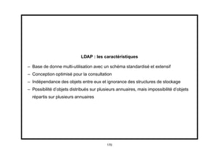 LDAP : les caractéristiques

– Base de donne multi-utilisation avec un schéma standardisé et extensif
– Conception optimisé pour la consultation
– Indépendance des objets entre eux et ignorance des structures de stockage
– Possibilité d’objets distribués sur plusieurs annuaires, mais impossibilité d’objets
  répartis sur plusieurs annuaires




                                          170
 