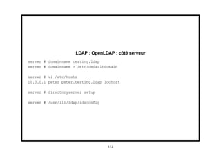 LDAP : OpenLDAP : côté serveur
server # domainname testing.ldap
server # domainname > /etc/defaultdomain

server # vi /etc/hosts
10.0.0.1 peter peter.testing.ldap loghost

server # directoryserver setup

server # /usr/lib/ldap/idsconfig




                                   173
 