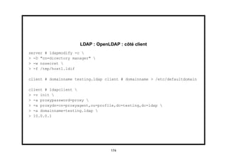 LDAP : OpenLDAP : côté client
server # ldapmodify -c 
> -D "cn=directory manager" 
> -w nssecret 
> -f /tmp/host1.ldif

client # domainname testing.ldap client # domainname > /etc/defaultdomain

client # ldapclient 
> -v init 
> -a proxypassword=proxy 
> -a proxydn=cn=proxyagent,ou=profile,dc=testing,dc=ldap 
> -a domainname=testing.ldap 
> 10.0.0.1




                                   174
 