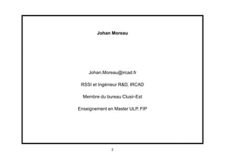 Johan Moreau




    Johan.Moreau@ircad.fr

 RSSI et Ingénieur R&D, IRCAD

  Membre du bureau Clusir-Est

Enseignement en Master ULP, FIP




               2
 
