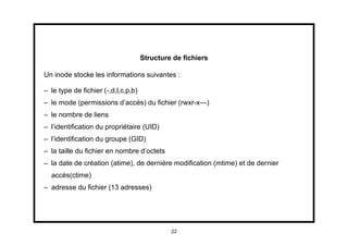 Structure de ﬁchiers

Un inode stocke les informations suivantes :

– le type de ﬁchier (-,d,l,c,p,b)
– le mode (permissions d’accès) du ﬁchier (rwxr-x—)
– le nombre de liens
– l’identiﬁcation du propriétaire (UID)
– l’identiﬁcation du groupe (GID)
– la taille du ﬁchier en nombre d’octets
– la date de création (atime), de dernière modiﬁcation (mtime) et de dernier
  accès(ctime)
– adresse du ﬁchier (13 adresses)




                                             22
 