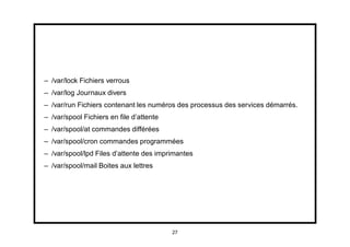 – /var/lock Fichiers verrous
– /var/log Journaux divers
– /var/run Fichiers contenant les numéros des processus des services démarrés.
– /var/spool Fichiers en ﬁle d’attente
– /var/spool/at commandes différées
– /var/spool/cron commandes programmées
– /var/spool/lpd Files d’attente des imprimantes
– /var/spool/mail Boites aux lettres




                                         27
 
