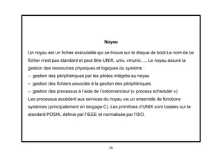 Noyau

Un noyau est un ﬁchier exécutable qui se trouve sur le disque de boot Le nom de ce
ﬁchier n’est pas standard et peut être UNIX, unix, vmunix, ... Le noyau assure la
gestion des ressources physiques et logiques du système :
– gestion des périphériques par les pilotes intégrés au noyau
– gestion des ﬁchiers associée à la gestion des périphériques
– gestion des processus à l’aide de l’ordonnanceur (« process scheduler »)
Les processus accèdent aux services du noyau via un ensemble de fonctions
systèmes (principalement en langage C). Les primitives d’UNIX sont basées sur le
standard POSIX, déﬁnie par l’IEEE et normalisée par l’ISO.




                                         28
 