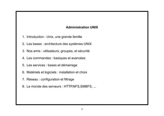 Administration UNIX

1. Introduction : Unix, une grande famille

2. Les bases : architecture des systèmes UNIX

3. Nos amis : utilisateurs, groupes, et sécurité

4. Les commandes : basiques et avancées

5. Les services : bases et démarrage

6. Matériels et logiciels : installation et choix

7. Réseau : conﬁguration et ﬁltrage

8. Le monde des serveurs : HTTP,NFS,SMBFS, ...




                                            3
 