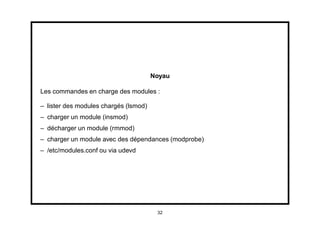 Noyau

Les commandes en charge des modules :

– lister des modules chargés (lsmod)
– charger un module (insmod)
– décharger un module (rmmod)
– charger un module avec des dépendances (modprobe)
– /etc/modules.conf ou via udevd




                                        32
 