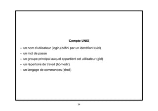 Compte UNIX

– un nom d’utilisateur (login) déﬁni par un identiﬁant (uid)
– un mot de passe
– un groupe principal auquel appartient cet utilisateur (gid)
– un répertoire de travail (homedir)
– un langage de commandes (shell)




                                          34
 