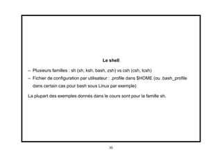 Le shell

– Plusieurs familles : sh (sh, ksh, bash, zsh) vs csh (csh, tcsh)
– Fichier de conﬁguration par utilisateur : .proﬁle dans $HOME (ou .bash_proﬁle
  dans certain cas pour bash sous Linux par exemple)

La plupart des exemples donnés dans le cours sont pour la famille sh.




                                          35
 