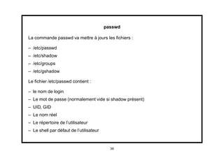 passwd

La commande passwd va mettre à jours les ﬁchiers :

– /etc/passwd
– /etc/shadow
– /etc/groups
– /etc/gshadow

Le ﬁchier /etc/passwd contient :

– le nom de login
– Le mot de passe (normalement vide si shadow présent)
– UID, GID
– Le nom réel
– Le répertoire de l’utilisateur
– Le shell par défaut de l’utilisateur


                                           38
 