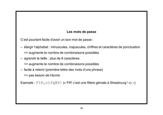 Les mots de passe

C’est pourtant facile d’avoir un bon mot de passe :

– élargir l’alphabet : minuscules, majuscules, chiffres et caractères de ponctuation
  => augmente le nombre de combinaisons possibles
– agrandir la taille : plus de 8 caractères
  => augmente le nombre de combinaisons possibles
– facile à retenir (première lettre des mots d’une phrase)
  => pas besoin de l’écrire

Exemple : FIP,c1fg@S! (« FIP, c’est une ﬁlière géniale à Strasbourg ! ») :-)




                                              39
 