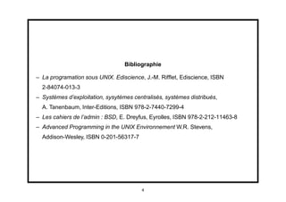 Bibliographie

– La programation sous UNIX. Ediscience, J.-M. Rifﬂet, Ediscience, ISBN
  2-84074-013-3
– Systèmes d’exploitation, sysytèmes centralisés, systèmes distribués,
  A. Tanenbaum, Inter-Editions, ISBN 978-2-7440-7299-4
– Les cahiers de l’admin : BSD, E. Dreyfus, Eyrolles, ISBN 978-2-212-11463-8
– Advanced Programming in the UNIX Environnement W.R. Stevens,
  Addison-Wesley, ISBN 0-201-56317-7




                                        4
 