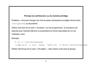 Principe du conﬁnement, ou du moindre privilège

Problème : comment changer son mot de passe (nécessite le privilège d’écrire dans
/etc/passwd, ou équivalent)

Attribut Set-User-Id-on-exec « bit setuid » sur les programmes : le processus est
exécuté sous l’identité effective du propriétaire du ﬁchier exécutable (et non de
l’utilisateur réel)

Exemple :
    $ ls -l /usr/bin/passwd
    -r-sr-xr-x 2 root wheel                    5828 Oct     9 20:24 /usr/bin/passwd
Attribut Set-Group-Id-on-exec « bit setgid » : idem setuid, mais avec le groupe.




                                          41
 