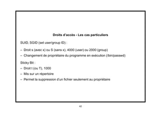 Droits d’accès - Les cas particuliers

SUID, SGID (set user/group ID) :

– Droit s (avec x) ou S (sans x), 4000 (user) ou 2000 (group)
– Changement de propriétaire du programme en exécution (/bin/passwd)

Sticky Bit :
– Droit t (ou T), 1000
– Mis sur un répertoire
– Permet la suppression d’un ﬁchier seulement au propriétaire




                                          42
 