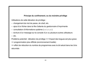 Principe du conﬁnement, ou du moindre privilège

Utilisations de cette élévation de privilège :
– changement de mot de passe, de shell, etc.
– ajout d’un ﬁchier dans la ﬁle d’attente du gestionnaire d’imprimante
– consultation d’informations système (netstat)
– écriture d’un message sur la console d’un ou plusieurs autres utilisateurs
– etc.
Problème potentiel : élévation de privilège => l’impact des bogues est plus grave
=> programmation plus difﬁcile (environnement hostile)
=> effort de réduction du nombre de programmes avec le bit setuid dans les Unix
sécurisés




                                            43
 