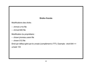 Droits d’accès

Modiﬁcations des droits :

– chmod u+rw ﬁle
– chmod 640 ﬁle

Modiﬁcation du propriétaire :
– chown jmoreau.users ﬁle
– chown 512 ﬁle
Droit par défaut géré par le umask (complément à 777). Exemple : droit 644 =>
umask 133




                                        44
 