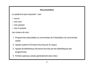 Documentation

Le système le plus important : man

– man ls
– man man
– man passwd
– man 5 passwd

Les niveaux de man :

 1. Programmes exécutables ou commandes de l’interpréteur de commandes
    (shell)

 2. Appels système (Fonctions fournies par le noyau)

 3. Appels de bibliothèque (fonctions fournies par les bibliothèques des
    programmes)

 4. Fichiers spéciaux (situés généralement dans /dev)


                                         47
 