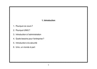 1. Introduction

1. Pourquoi ce cours ?

2. Pourquoi UNIX ?

3. Introduction à l’administration

4. Quels besoins pour l’entreprise ?

5. Introduction à la sécurité

6. Unix, un monde à part




                                            5
 