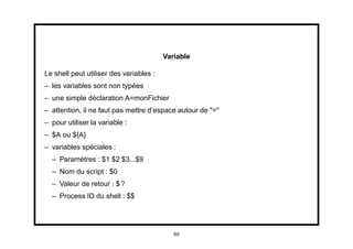 Variable

Le shell peut utiliser des variables :
– les variables sont non typées
– une simple déclaration A=monFichier
– attention, il ne faut pas mettre d’espace autour de "="
– pour utiliser la variable :
– $A ou ${A}
– variables spéciales :
  – Paramètres : $1 $2 $3...$9
  – Nom du script : $0
  – Valeur de retour : $ ?
  – Process ID du shell : $$




                                            50
 