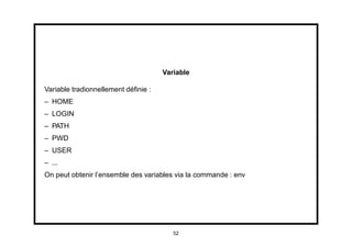 Variable

Variable tradionnellement déﬁnie :
– HOME
– LOGIN
– PATH
– PWD
– USER
– ...
On peut obtenir l’ensemble des variables via la commande : env




                                        52
 