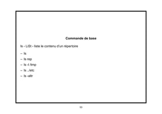 Commande de base

ls - LiSt - liste le contenu d’un répertoire

– ls
– ls rep
– ls -l /tmp
– ls ../etc
– ls -altr




                                               53
 