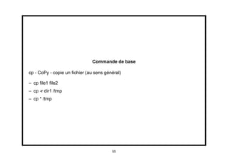 Commande de base

cp - CoPy - copie un ﬁchier (au sens général)

– cp ﬁle1 ﬁle2
– cp -r dir1 /tmp
– cp * /tmp




                                        55
 