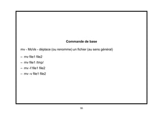Commande de base

mv - MoVe - déplace (ou renomme) un ﬁchier (au sens général)

– mv ﬁle1 ﬁle2
– mv ﬁle1 /tmp/
– mv -f ﬁle1 ﬁle2
– mv -v ﬁle1 ﬁle2




                                      56
 