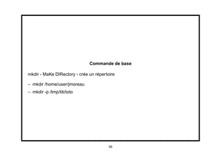 Commande de base

mkdir - MaKe DIRectory - crée un répertoire

– mkdir /home/user/jmoreau
– mkdir -p /tmp/titi/toto




                                        58
 