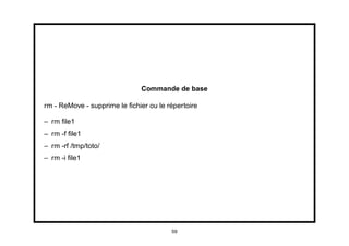 Commande de base

rm - ReMove - supprime le ﬁchier ou le répertoire

– rm ﬁle1
– rm -f ﬁle1
– rm -rf /tmp/toto/
– rm -i ﬁle1




                                        59
 