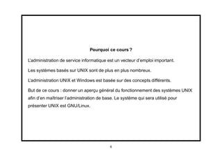 Pourquoi ce cours ?

L’administration de service informatique est un vecteur d’emploi important.

Les systèmes basés sur UNIX sont de plus en plus nombreux.

L’administration UNIX et Windows est basée sur des concepts différents.

But de ce cours : donner un aperçu général du fonctionnement des systèmes UNIX
aﬁn d’en maîtriser l’administration de base. Le système qui sera utilisé pour
présenter UNIX est GNU/Linux.




                                          6
 